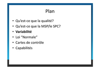 • Qu’est-ce que la qualité?
• Qu’est-ce que la MSP/le SPC?
• Variabilité
• Loi “Normale”
Plan
• Loi “Normale”
• Cartes de contrôle
• Capabilités
 