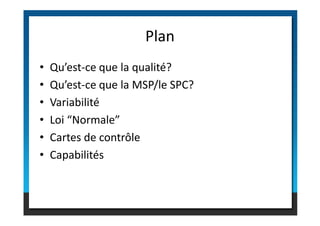 • Qu’est-ce que la qualité?
• Qu’est-ce que la MSP/le SPC?
• Variabilité
• Loi “Normale”
Plan
• Loi “Normale”
• Cartes de contrôle
• Capabilités
 