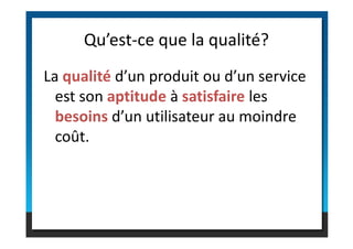La qualité d’un produit ou d’un service
est son aptitude à satisfaire les
besoins d’un utilisateur au moindre
Qu’est-ce que la qualité?
besoins d’un utilisateur au moindre
coût.
 