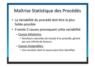 • La Variabilité du procédé doit être la plus
faible possible
• Il existe 2 causes provoquant cette variabilité
– Causes Aléatoires:
Maîtrise Statistique des Procédés
– Causes Aléatoires:
• Variations naturelles du résutat d’un procédé, généré
par une infinité de facteurs.
– Causes Assignables :
• Une variation dont la source peut être identifiée
 