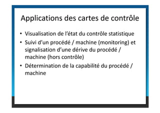 • Visualisation de l’état du contrôle statistique
• Suivi d’un procédé / machine (monitoring) et
signalisation d’une dérive du procédé /
machine (hors contrôle)
Applications des cartes de contrôle
machine (hors contrôle)
• Détermination de la capabilité du procédé /
machine
 