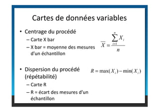 • Centrage du procédé
– Carte X bar
– X bar = moyenne des mesures
d’un échantillon
Cartes de données variables
n
X
X
n
i
i
∑
=
= 1
d’un échantillon
• Dispersion du procédé
(répétabilité)
– Carte R
– R = écart des mesures d’un
échantillon
)
min(
)
max( i
i X
X
R −
=
 