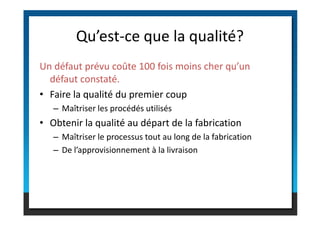 Un défaut prévu coûte 100 fois moins cher qu’un
défaut constaté.
• Faire la qualité du premier coup
– Maîtriser les procédés utilisés
Qu’est-ce que la qualité?
– Maîtriser les procédés utilisés
• Obtenir la qualité au départ de la fabrication
– Maîtriser le processus tout au long de la fabrication
– De l’approvisionnement à la livraison
 