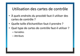 • À quels endroits du procédé faut-il utiliser des
cartes de contrôle ?
• Quelle taille d’échantillon faut-il prendre ?
• Quel type de cartes de contrôle faut-il utiliser ?
Utilisation des cartes de contrôle
• Quel type de cartes de contrôle faut-il utiliser ?
– Variables
– Attributs
 