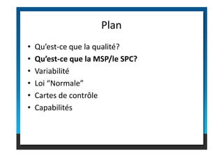 • Qu’est-ce que la qualité?
• Qu’est-ce que la MSP/le SPC?
• Variabilité
• Loi “Normale”
Plan
• Loi “Normale”
• Cartes de contrôle
• Capabilités
 