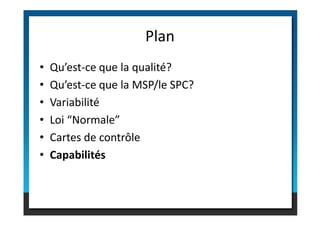 • Qu’est-ce que la qualité?
• Qu’est-ce que la MSP/le SPC?
• Variabilité
• Loi “Normale”
Plan
• Loi “Normale”
• Cartes de contrôle
• Capabilités
 