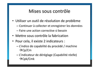 • Utiliser un outil de résolution de problème
– Continuer à collecter et enregistrer les données
– Faire une action corrective si besoin
• Mettre sous contrôle la fabrication
Mises sous contrôle
• Mettre sous contrôle la fabrication
• Pour cela, il existe 2 indicateurs :
– L’indice de capabilité du procédé / machine
Cp/Cm
– L’indicateur de déréglage (Capabilité réelle)
Cpk/Cmk
 