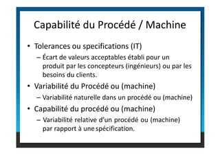 • Tolerances ou specifications (IT)
– Écart de valeurs acceptables établi pour un
produit par les concepteurs (ingénieurs) ou par les
besoins du clients.
Capabilité du Procédé / Machine
besoins du clients.
• Capabilité du procédé ou (machine)
• Variabilité du Procédé ou (machine)
– Variabilité relative d’un procédé ou (machine)
par rapport à unespécification.
– Variabilité naturelle dans un procédé ou (machine)
 