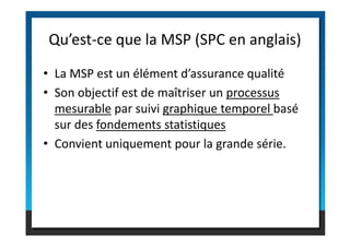 • La MSP est un élément d’assurance qualité
• Son objectif est de maîtriser un processus
mesurable par suivi graphique temporel basé
sur des fondements statistiques
Qu’est-ce que la MSP (SPC en anglais)
sur des fondements statistiques
• Convient uniquement pour la grande série.
 