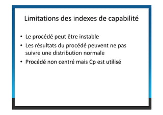 • Le procédé peut être instable
• Les résultats du procédé peuvent ne pas
suivre une distribution normale
Limitations des indexes de capabilité
• Procédé non centré mais Cp est utilisé
 