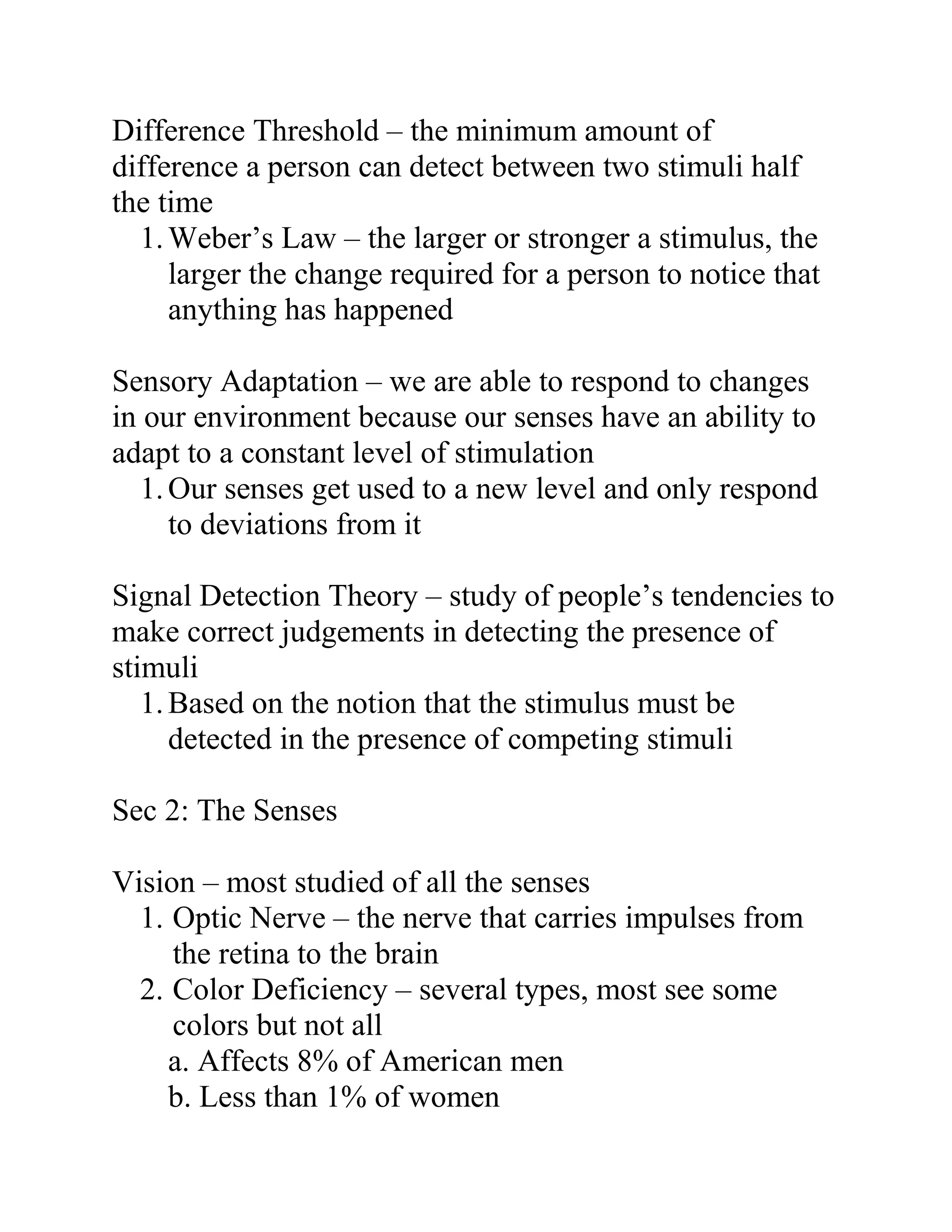 Difference Threshold – the minimum amount of
difference a person can detect between two stimuli half
the time
1. Weber’s Law – the larger or stronger a stimulus, the
larger the change required for a person to notice that
anything has happened
Sensory Adaptation – we are able to respond to changes
in our environment because our senses have an ability to
adapt to a constant level of stimulation
1. Our senses get used to a new level and only respond
to deviations from it
Signal Detection Theory – study of people’s tendencies to
make correct judgements in detecting the presence of
stimuli
1. Based on the notion that the stimulus must be
detected in the presence of competing stimuli
Sec 2: The Senses
Vision – most studied of all the senses
1. Optic Nerve – the nerve that carries impulses from
the retina to the brain
2. Color Deficiency – several types, most see some
colors but not all
a. Affects 8% of American men
b. Less than 1% of women

 