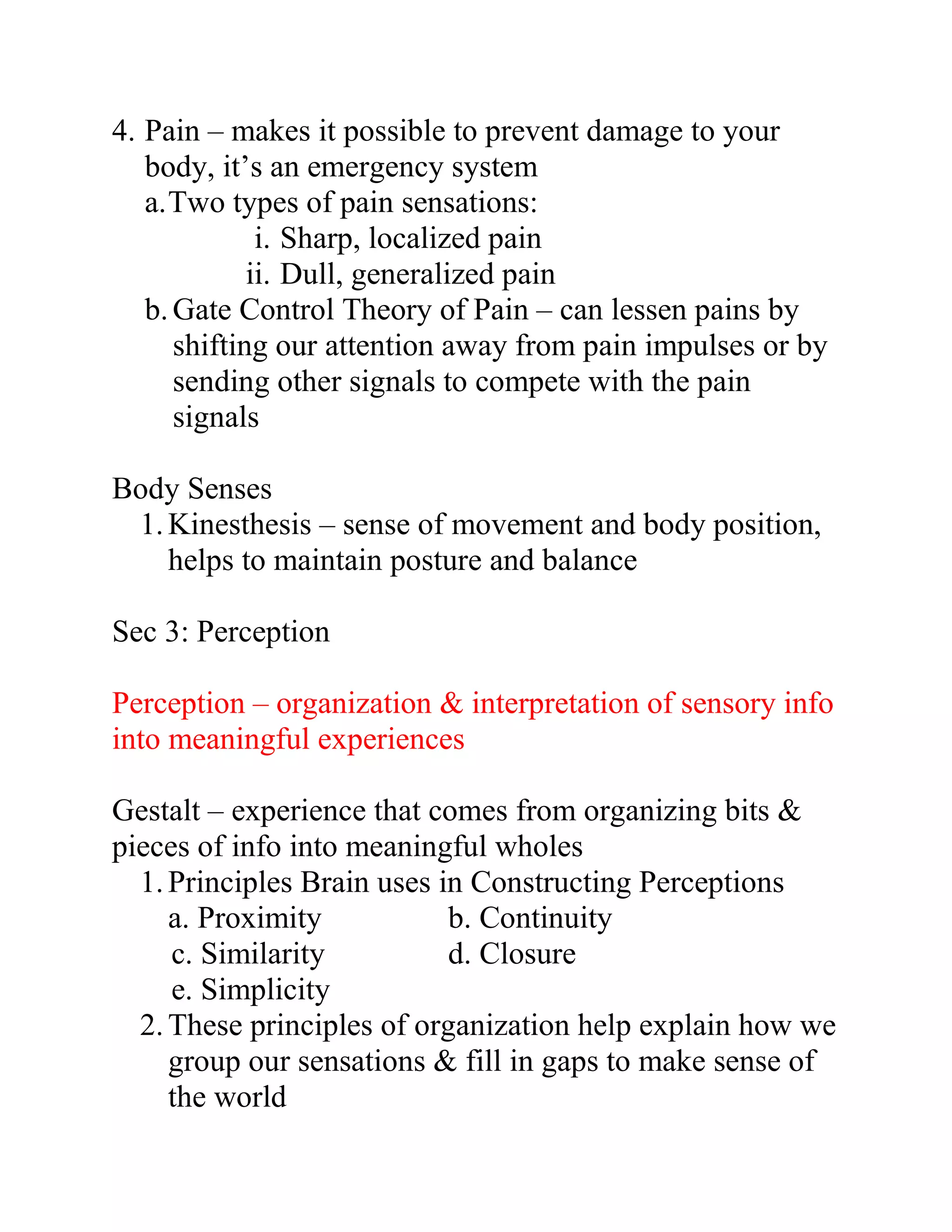 4. Pain – makes it possible to prevent damage to your
body, it’s an emergency system
a. Two types of pain sensations:
i. Sharp, localized pain
ii. Dull, generalized pain
b. Gate Control Theory of Pain – can lessen pains by
shifting our attention away from pain impulses or by
sending other signals to compete with the pain
signals
Body Senses
1. Kinesthesis – sense of movement and body position,
helps to maintain posture and balance
Sec 3: Perception
Perception – organization & interpretation of sensory info
into meaningful experiences
Gestalt – experience that comes from organizing bits &
pieces of info into meaningful wholes
1. Principles Brain uses in Constructing Perceptions
a. Proximity
b. Continuity
c. Similarity
d. Closure
e. Simplicity
2. These principles of organization help explain how we
group our sensations & fill in gaps to make sense of
the world

 