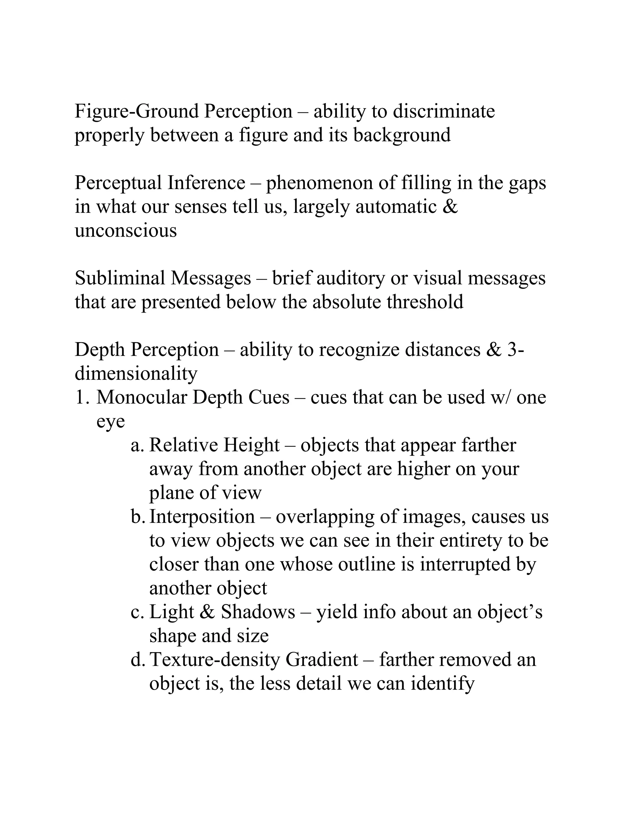 Figure-Ground Perception – ability to discriminate
properly between a figure and its background
Perceptual Inference – phenomenon of filling in the gaps
in what our senses tell us, largely automatic &
unconscious
Subliminal Messages – brief auditory or visual messages
that are presented below the absolute threshold
Depth Perception – ability to recognize distances & 3dimensionality
1. Monocular Depth Cues – cues that can be used w/ one
eye
a. Relative Height – objects that appear farther
away from another object are higher on your
plane of view
b. Interposition – overlapping of images, causes us
to view objects we can see in their entirety to be
closer than one whose outline is interrupted by
another object
c. Light & Shadows – yield info about an object’s
shape and size
d. Texture-density Gradient – farther removed an
object is, the less detail we can identify

 