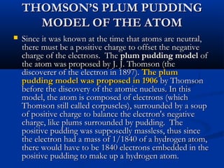 THOMSON’S PLUM PUDDINGTHOMSON’S PLUM PUDDING
MODEL OF THE ATOMMODEL OF THE ATOM
 Since it was known at the time that atoms are neutral,Since it was known at the time that atoms are neutral,
there must be a positive charge to offset the negativethere must be a positive charge to offset the negative
charge of the electrons. Thecharge of the electrons. The plum pudding modelplum pudding model ofof
the atom was proposed by J. J. Thomson (thethe atom was proposed by J. J. Thomson (the
discoverer of the electron in 1897).discoverer of the electron in 1897). The plumThe plum
pudding model was proposed in 1906pudding model was proposed in 1906 by Thomsonby Thomson
before the discovery of the atomic nucleus. In thisbefore the discovery of the atomic nucleus. In this
model, the atom is composed of electrons (whichmodel, the atom is composed of electrons (which
Thomson still called corpuscles), surrounded by a soupThomson still called corpuscles), surrounded by a soup
of positive charge to balance the electron's negativeof positive charge to balance the electron's negative
charge, like plums surrounded by pudding. Thecharge, like plums surrounded by pudding. The
positive pudding was supposedly massless, thus sincepositive pudding was supposedly massless, thus since
the electron had a mass of 1/1840 of a hydrogen atom,the electron had a mass of 1/1840 of a hydrogen atom,
there would have to be 1840 electrons embedded in thethere would have to be 1840 electrons embedded in the
positive pudding to make up a hydrogen atom.positive pudding to make up a hydrogen atom.
 