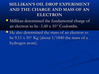 MILLIKAN’S OIL DROP EXPERIMENTMILLIKAN’S OIL DROP EXPERIMENT
AND THE CHARGE AND MASS OF ANAND THE CHARGE AND MASS OF AN
ELECTRONELECTRON
 Millikan determined the fundamental charge ofMillikan determined the fundamental charge of
an electron to be -1.60 x 10an electron to be -1.60 x 10-19-19
Coulombs.Coulombs.
 He also determined the mass of an electron toHe also determined the mass of an electron to
be 9.11 x 10be 9.11 x 10-31-31
Kg (about 1/1840 the mass of aKg (about 1/1840 the mass of a
hydrogen atom).hydrogen atom).
 