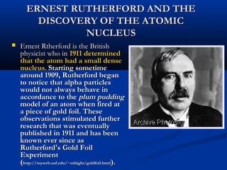 ERNEST RUTHERFORD AND THEERNEST RUTHERFORD AND THE
DISCOVERY OF THE ATOMICDISCOVERY OF THE ATOMIC
NUCLEUSNUCLEUS
 Ernest Rtherford is the BritishErnest Rtherford is the British
physicist who inphysicist who in 1911 determined1911 determined
that the atom had a small densethat the atom had a small dense
nucleus.nucleus. Starting sometimeStarting sometime
around 1909, Rutherford beganaround 1909, Rutherford began
to notice that alpha particlesto notice that alpha particles
would not always behave inwould not always behave in
accordance to theaccordance to the plum puddingplum pudding
model of an atom when fired atmodel of an atom when fired at
a piece of gold foil. Thesea piece of gold foil. These
observations stimulated furtherobservations stimulated further
research that was eventuallyresearch that was eventually
published in 1911 and has beenpublished in 1911 and has been
known ever since asknown ever since as
Rutherford's Gold FoilRutherford's Gold Foil
ExperimentExperiment
((http://myweb.usf.edu/~mhight/goldfoil.htmlhttp://myweb.usf.edu/~mhight/goldfoil.html).).
 