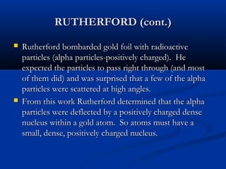 RUTHERFORD (cont.)RUTHERFORD (cont.)
 Rutherford bombarded gold foil with radioactiveRutherford bombarded gold foil with radioactive
particles (alpha particles-positively charged). Heparticles (alpha particles-positively charged). He
expected the particles to pass right through (and mostexpected the particles to pass right through (and most
of them did) and was surprised that a few of the alphaof them did) and was surprised that a few of the alpha
particles were scattered at high angles.particles were scattered at high angles.
 From this work Rutherford determined that the alphaFrom this work Rutherford determined that the alpha
particles were deflected by a positively charged denseparticles were deflected by a positively charged dense
nucleus within a gold atom. So atoms must have anucleus within a gold atom. So atoms must have a
small, dense, positively charged nucleus.small, dense, positively charged nucleus.
 