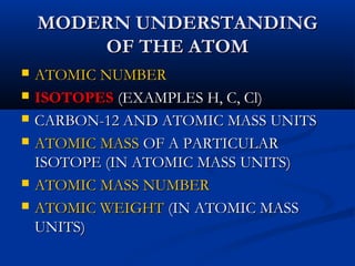MODERN UNDERSTANDINGMODERN UNDERSTANDING
OF THE ATOMOF THE ATOM
 ATOMIC NUMBERATOMIC NUMBER
 ISOTOPESISOTOPES (EXAMPLES H, C, Cl)(EXAMPLES H, C, Cl)
 CARBON-12 AND ATOMIC MASS UNITSCARBON-12 AND ATOMIC MASS UNITS
 ATOMIC MASSATOMIC MASS OF A PARTICULAROF A PARTICULAR
ISOTOPE (IN ATOMIC MASS UNITS)ISOTOPE (IN ATOMIC MASS UNITS)
 ATOMIC MASS NUMBERATOMIC MASS NUMBER
 ATOMIC WEIGHTATOMIC WEIGHT (IN ATOMIC MASS(IN ATOMIC MASS
UNITS)UNITS)
 