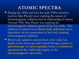 ATOMIC SPECTRAATOMIC SPECTRA
 During the 1800s and into the early 1900s scientistsDuring the 1800s and into the early 1900s scientists
(such as Max Planck) were studying the nature of(such as Max Planck) were studying the nature of
electromagnetic radiation and its relationship to matter.electromagnetic radiation and its relationship to matter.
Around 1900, Max Planck was studying theAround 1900, Max Planck was studying the
electromagnetic radiation given off by hot solids. Thiselectromagnetic radiation given off by hot solids. This
radiation is referred to asradiation is referred to as black body radiationblack body radiation and isand is
dependent on the temperature of the body emittingdependent on the temperature of the body emitting
electromagnetic radiation.electromagnetic radiation.
 Black body radiation emitted from a hot solid, hotBlack body radiation emitted from a hot solid, hot
liquid, or hot dense gas and viewed through a prism orliquid, or hot dense gas and viewed through a prism or
spectroscopespectroscope (or(or spectrographspectrograph) forms a) forms a continuouscontinuous
spectrumspectrum in the visible light region of thein the visible light region of the
electromagnetic spectrumelectromagnetic spectrum..
 