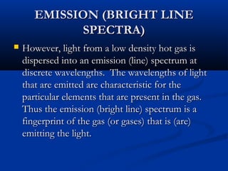 EMISSION (BRIGHT LINEEMISSION (BRIGHT LINE
SPECTRA)SPECTRA)
 However, light from a low density hot gas isHowever, light from a low density hot gas is
dispersed into an emission (line) spectrum atdispersed into an emission (line) spectrum at
discrete wavelengths. The wavelengths of lightdiscrete wavelengths. The wavelengths of light
that are emitted are characteristic for thethat are emitted are characteristic for the
particular elements that are present in the gas.particular elements that are present in the gas.
Thus the emission (bright line) spectrum is aThus the emission (bright line) spectrum is a
fingerprint of the gas (or gases) that is (are)fingerprint of the gas (or gases) that is (are)
emitting the light.emitting the light.
 
