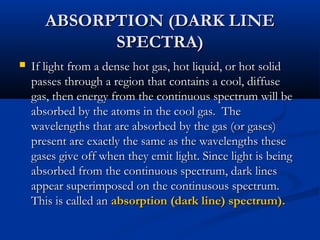 ABSORPTION (DARK LINEABSORPTION (DARK LINE
SPECTRA)SPECTRA)
 If light from a dense hot gas, hot liquid, or hot solidIf light from a dense hot gas, hot liquid, or hot solid
passes through a region that contains a cool, diffusepasses through a region that contains a cool, diffuse
gas, then energy from the continuous spectrum will begas, then energy from the continuous spectrum will be
absorbed by the atoms in the cool gas. Theabsorbed by the atoms in the cool gas. The
wavelengths that are absorbed by the gas (or gases)wavelengths that are absorbed by the gas (or gases)
present are exactly the same as the wavelengths thesepresent are exactly the same as the wavelengths these
gases give off when they emit light. Since light is beinggases give off when they emit light. Since light is being
absorbed from the continuous spectrum, dark linesabsorbed from the continuous spectrum, dark lines
appear superimposed on the continusous spectrum.appear superimposed on the continusous spectrum.
This is called anThis is called an absorption (dark line) spectrum).absorption (dark line) spectrum).
 