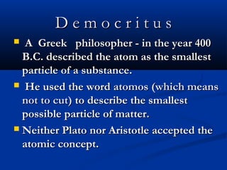 D e m o c r i t u sD e m o c r i t u s
 A Greek philosopher - in the year 400A Greek philosopher - in the year 400
B.C. described the atom as the smallestB.C. described the atom as the smallest
particle of a substance.particle of a substance.
 He used the wordHe used the word atomos (which meansatomos (which means
not to cut)not to cut) to describe the smallestto describe the smallest
possible particle of matter.possible particle of matter.
 Neither Plato nor Aristotle accepted theNeither Plato nor Aristotle accepted the
atomic concept.atomic concept.
 