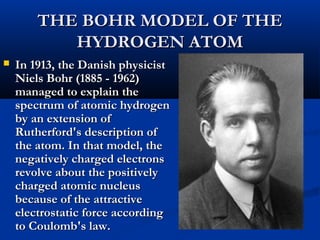 THE BOHR MODEL OF THETHE BOHR MODEL OF THE
HYDROGEN ATOMHYDROGEN ATOM
 In 1913, the Danish physicistIn 1913, the Danish physicist
Niels Bohr (1885 - 1962)Niels Bohr (1885 - 1962)
managed to explain themanaged to explain the
spectrum of atomic hydrogenspectrum of atomic hydrogen
by an extension ofby an extension of
Rutherford's description ofRutherford's description of
the atom. In that model, thethe atom. In that model, the
negatively charged electronsnegatively charged electrons
revolve about the positivelyrevolve about the positively
charged atomic nucleuscharged atomic nucleus
because of the attractivebecause of the attractive
electrostatic force accordingelectrostatic force according
to Coulomb's law.to Coulomb's law.
 