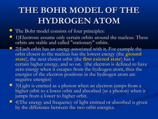 THE BOHR MODEL OF THETHE BOHR MODEL OF THE
HYDROGEN ATOMHYDROGEN ATOM
 The Bohr model consists of four principles:The Bohr model consists of four principles:
 1)Electrons assume only certain orbits around the nucleus. These1)Electrons assume only certain orbits around the nucleus. These
orbits are stable and called "stationary" orbits.orbits are stable and called "stationary" orbits.
 2)Each orbit has an energy associated with it. For example the2)Each orbit has an energy associated with it. For example the
orbit closest to the nucleus has the lowest energy (theorbit closest to the nucleus has the lowest energy (the groundground
statestate), the next closest orbit (the), the next closest orbit (the first exicted statefirst exicted state) has a) has a
certain higher energy, and so on. (the electron is defined to havecertain higher energy, and so on. (the electron is defined to have
zero energy when it escapes from the hydrogen atom, thus thezero energy when it escapes from the hydrogen atom, thus the
energies of the electron positions in the hydrogen atom areenergies of the electron positions in the hydrogen atom are
negative energies)negative energies)
 3)Light is emitted as a photon when an electron jumps from a3)Light is emitted as a photon when an electron jumps from a
higher orbit to a lower orbit and absorbed (as a photon) when ithigher orbit to a lower orbit and absorbed (as a photon) when it
jumps from a lower to higher orbit.jumps from a lower to higher orbit.
 4)The energy and frequency of light emitted or absorbed is given4)The energy and frequency of light emitted or absorbed is given
by the difference between the two orbit energies.by the difference between the two orbit energies.
 