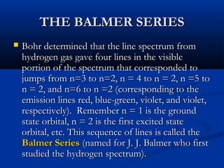 THE BALMER SERIESTHE BALMER SERIES
 Bohr determined that the line spectrum fromBohr determined that the line spectrum from
hydrogen gas gave four lines in the visiblehydrogen gas gave four lines in the visible
portion of the spectrum that corresponded toportion of the spectrum that corresponded to
jumps from n=3 to n=2, n = 4 to n = 2, n =5 tojumps from n=3 to n=2, n = 4 to n = 2, n =5 to
n = 2, and n=6 to n =2 (corresponding to then = 2, and n=6 to n =2 (corresponding to the
emission lines red, blue-green, violet, and violet,emission lines red, blue-green, violet, and violet,
respectively). Remember n = 1 is the groundrespectively). Remember n = 1 is the ground
state orbital, n = 2 is the first excited statestate orbital, n = 2 is the first excited state
orbital, etc. This sequence of lines is called theorbital, etc. This sequence of lines is called the
Balmer SeriesBalmer Series (named for J. J. Balmer who first(named for J. J. Balmer who first
studied the hydrogen spectrum).studied the hydrogen spectrum).
 