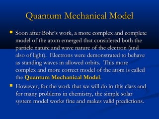 Quantum Mechanical ModelQuantum Mechanical Model
 Soon after Bohr’s work, a more complex and completeSoon after Bohr’s work, a more complex and complete
model of the atom emerged that considered both themodel of the atom emerged that considered both the
particle nature and wave nature of the electron (andparticle nature and wave nature of the electron (and
also of light). Electrons were demonstrated to behavealso of light). Electrons were demonstrated to behave
as standing waves in allowed orbits. This moreas standing waves in allowed orbits. This more
complex and more correct model of the atom is calledcomplex and more correct model of the atom is called
thethe Quantum Mechanical ModelQuantum Mechanical Model..
 However, for the work that we will do in this class andHowever, for the work that we will do in this class and
for many problems in chemistry, the simple solarfor many problems in chemistry, the simple solar
system model works fine and makes valid predictions.system model works fine and makes valid predictions.
 