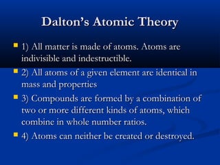 Dalton’s Atomic TheoryDalton’s Atomic Theory
 1) All matter is made of atoms. Atoms are1) All matter is made of atoms. Atoms are
indivisible and indestructible.indivisible and indestructible.
 2) All atoms of a given element are identical in2) All atoms of a given element are identical in
mass and propertiesmass and properties
 3) Compounds are formed by a combination of3) Compounds are formed by a combination of
two or more different kinds of atoms, whichtwo or more different kinds of atoms, which
combine in whole number ratios.combine in whole number ratios.
 4) Atoms can neither be created or destroyed.4) Atoms can neither be created or destroyed.
 