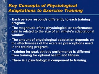 Key Concepts of Physiological Adaptations to Exercise Training  Each person responds differently to each training program.  There is a psychological component to training.  The magnitude of the physiological or performance gain is related to the size of an athlete’s adaptational window.  The amount of physiological adaptation depends on the effectiveness of the exercise prescriptions used in the training program.  Training for peak athletic performance is different from training for optimal health and fitness. 
