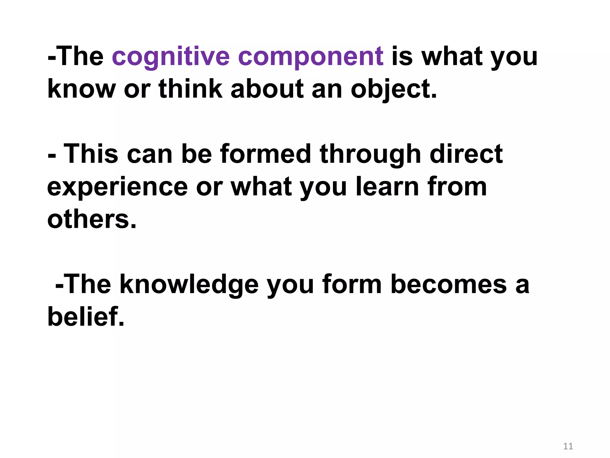 11
-The cognitive component is what you
know or think about an object.
- This can be formed through direct
experience or what you learn from
others.
-The knowledge you form becomes a
belief.
 