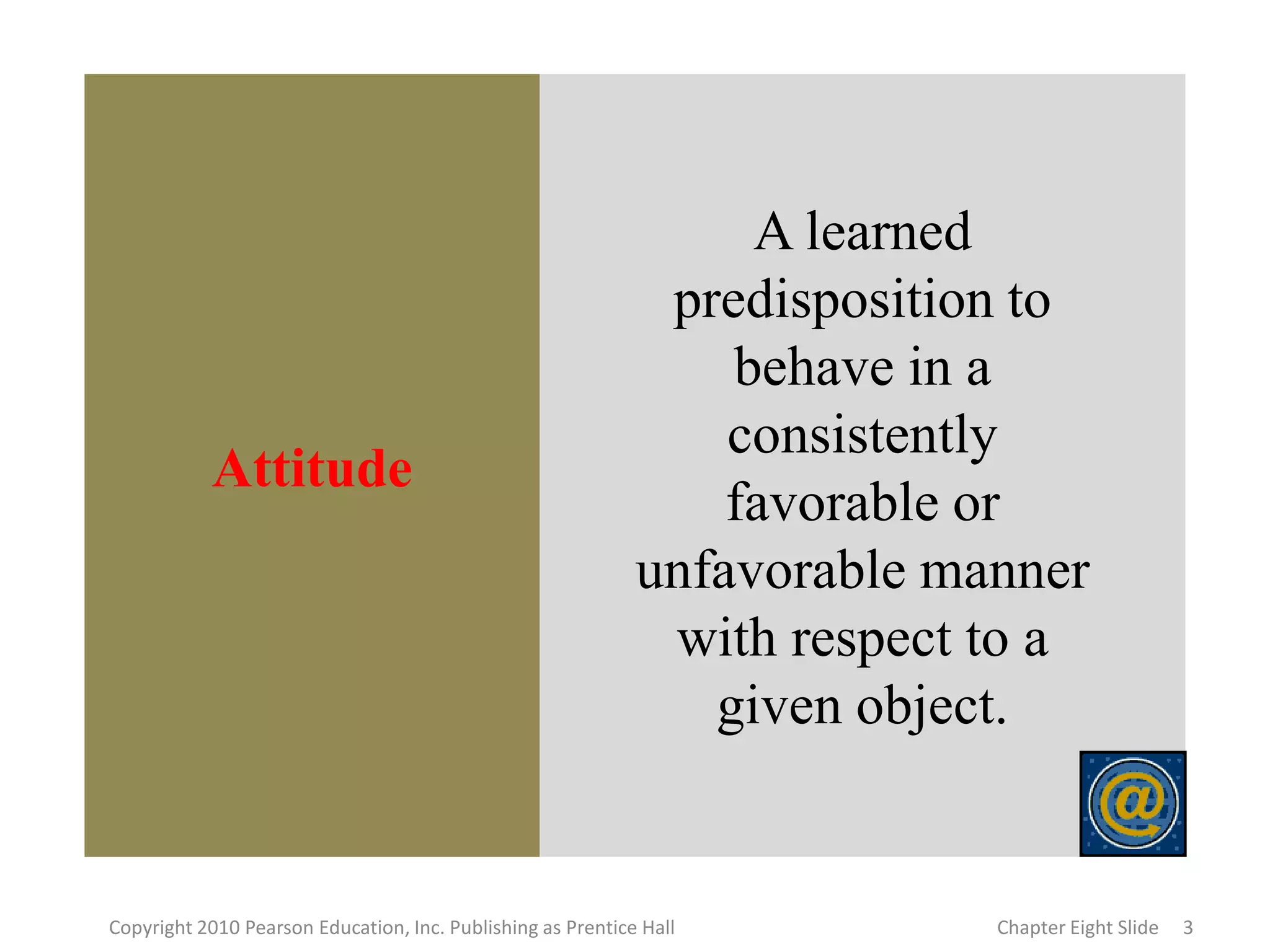 Attitude
A learned
predisposition to
behave in a
consistently
favorable or
unfavorable manner
with respect to a
given object.
3
Copyright 2010 Pearson Education, Inc. Publishing as Prentice Hall Chapter Eight Slide
 