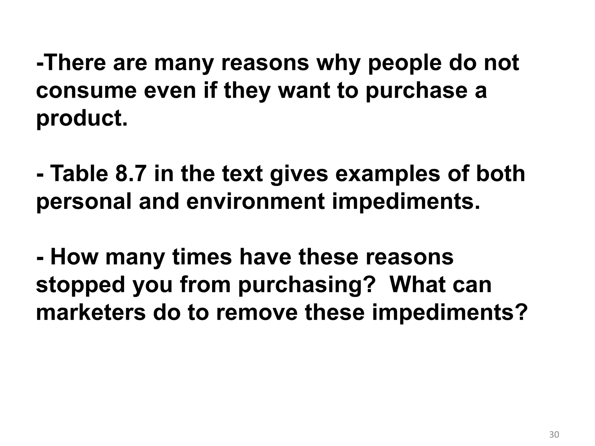 30
-There are many reasons why people do not
consume even if they want to purchase a
product.
- Table 8.7 in the text gives examples of both
personal and environment impediments.
- How many times have these reasons
stopped you from purchasing? What can
marketers do to remove these impediments?
 