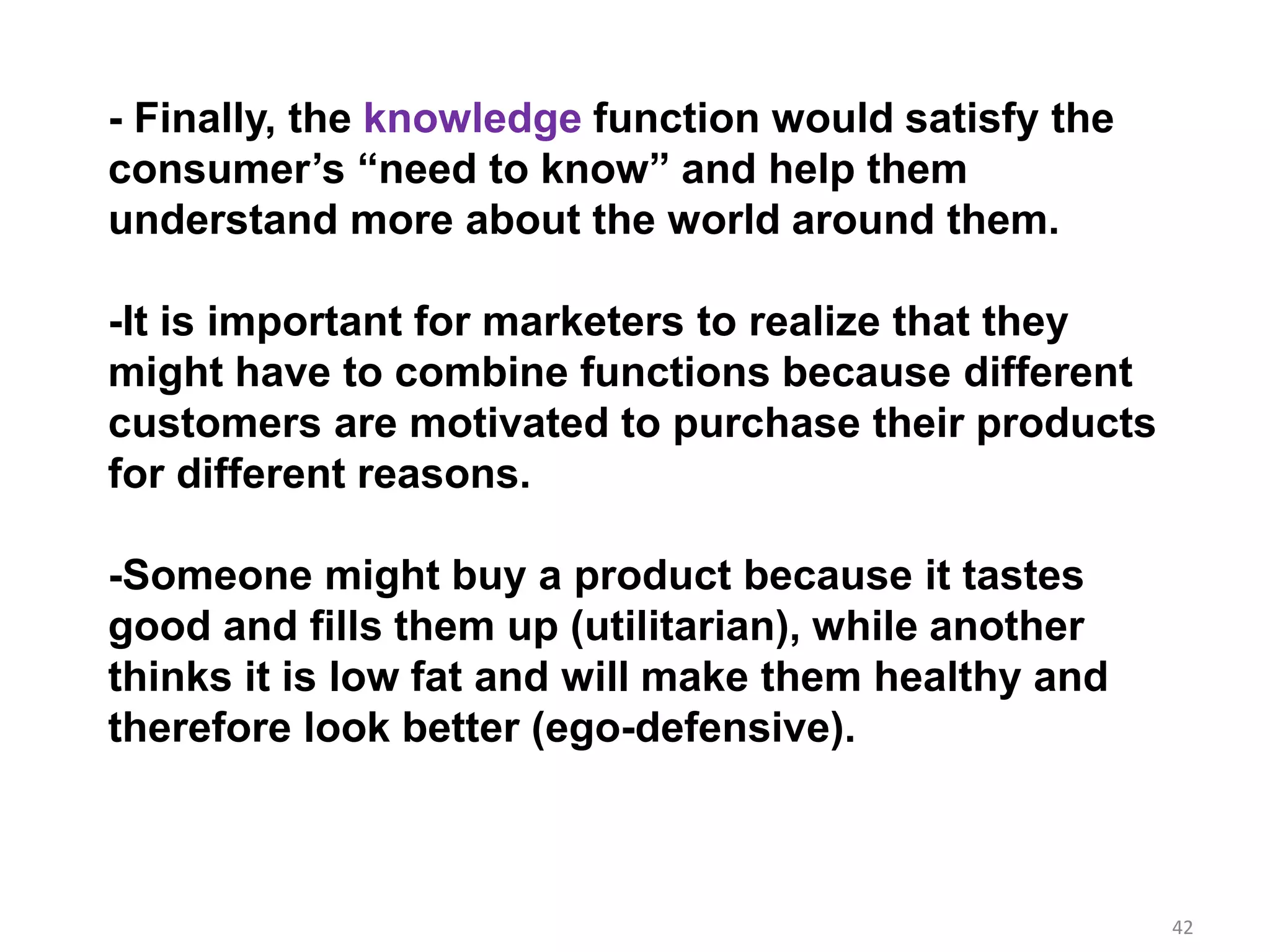 42
- Finally, the knowledge function would satisfy the
consumer’s “need to know” and help them
understand more about the world around them.
-It is important for marketers to realize that they
might have to combine functions because different
customers are motivated to purchase their products
for different reasons.
-Someone might buy a product because it tastes
good and fills them up (utilitarian), while another
thinks it is low fat and will make them healthy and
therefore look better (ego-defensive).
 