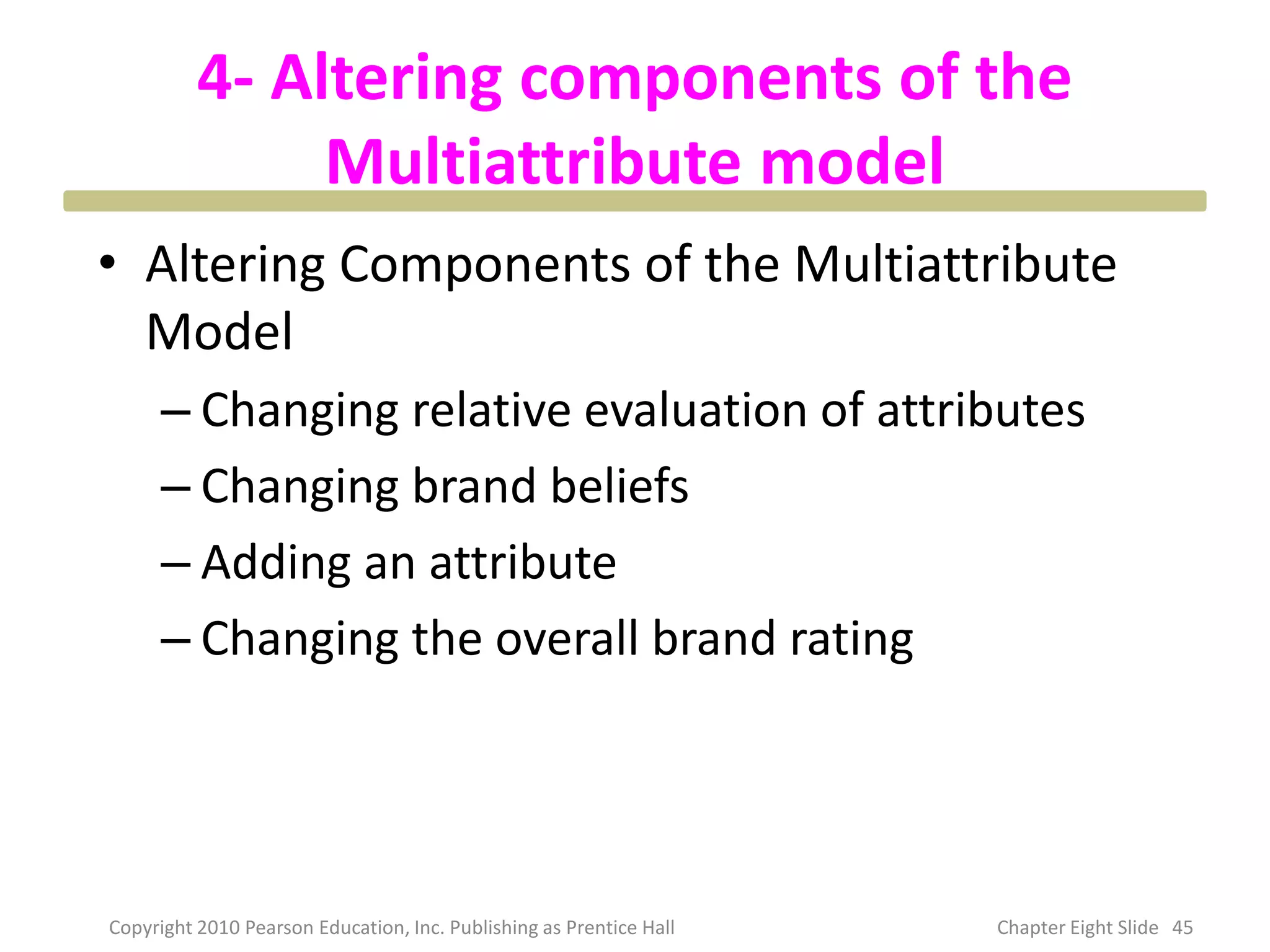 4- Altering components of the
Multiattribute model
• Altering Components of the Multiattribute
Model
– Changing relative evaluation of attributes
– Changing brand beliefs
– Adding an attribute
– Changing the overall brand rating
45
Copyright 2010 Pearson Education, Inc. Publishing as Prentice Hall Chapter Eight Slide
 