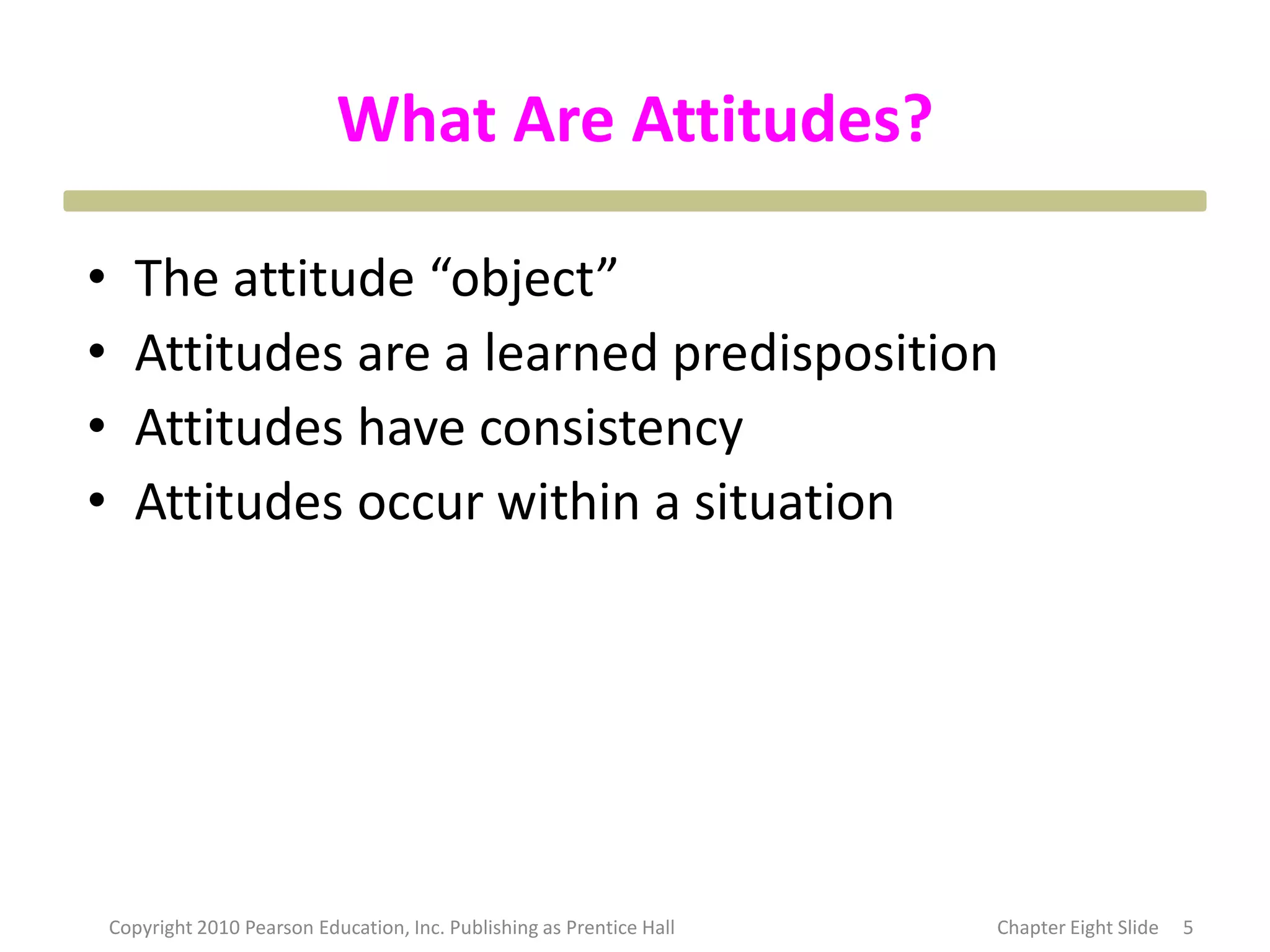 What Are Attitudes?
• The attitude “object”
• Attitudes are a learned predisposition
• Attitudes have consistency
• Attitudes occur within a situation
5
Copyright 2010 Pearson Education, Inc. Publishing as Prentice Hall Chapter Eight Slide
 