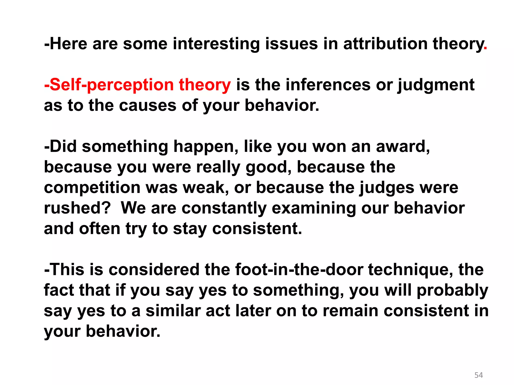 54
-Here are some interesting issues in attribution theory.
-Self-perception theory is the inferences or judgment
as to the causes of your behavior.
-Did something happen, like you won an award,
because you were really good, because the
competition was weak, or because the judges were
rushed? We are constantly examining our behavior
and often try to stay consistent.
-This is considered the foot-in-the-door technique, the
fact that if you say yes to something, you will probably
say yes to a similar act later on to remain consistent in
your behavior.
 