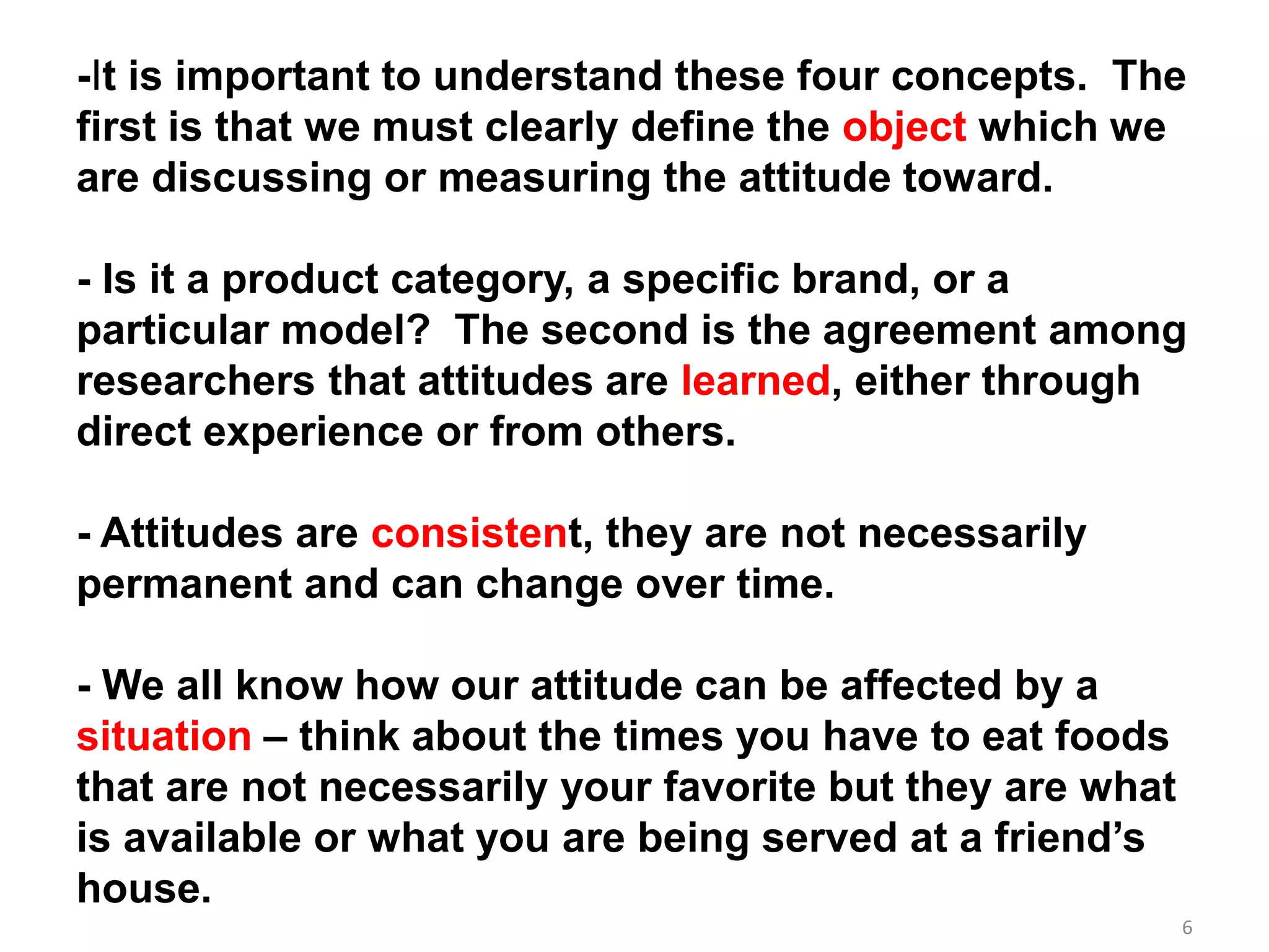 6
-It is important to understand these four concepts. The
first is that we must clearly define the object which we
are discussing or measuring the attitude toward.
- Is it a product category, a specific brand, or a
particular model? The second is the agreement among
researchers that attitudes are learned, either through
direct experience or from others.
- Attitudes are consistent, they are not necessarily
permanent and can change over time.
- We all know how our attitude can be affected by a
situation – think about the times you have to eat foods
that are not necessarily your favorite but they are what
is available or what you are being served at a friend’s
house.
 