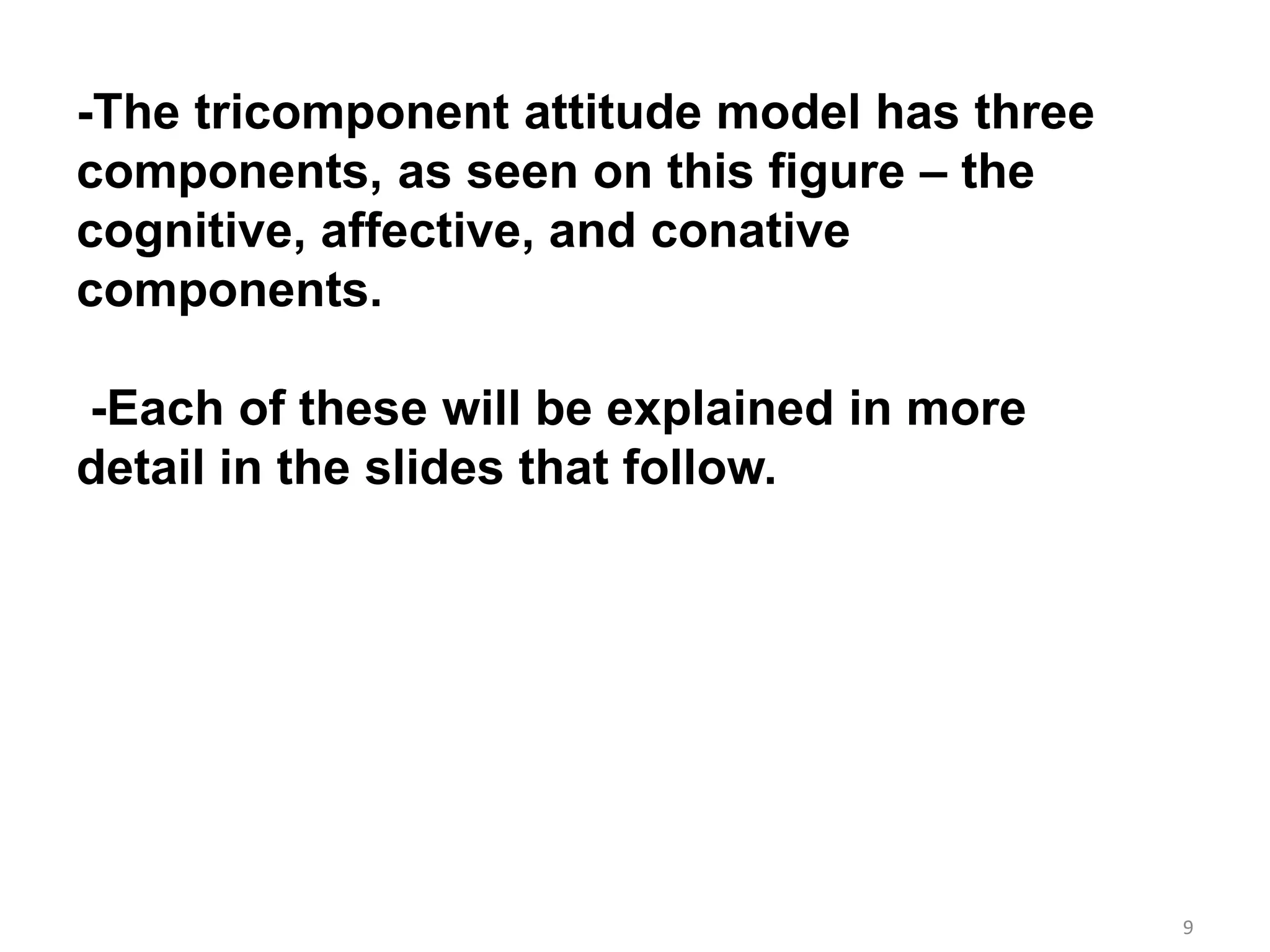 9
-The tricomponent attitude model has three
components, as seen on this figure – the
cognitive, affective, and conative
components.
-Each of these will be explained in more
detail in the slides that follow.
 