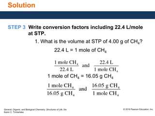General, Organic, and Biological Chemistry: Structures of Life, 5/e
Karen C. Timberlake
© 2016 Pearson Education, Inc.
Solution
STEP 3 Write conversion factors including 22.4 L/mole
at STP.
1. What is the volume at STP of 4.00 g of CH4?
22.4 L = 1 mole of CH4
1 mole of CH4 = 16.05 g CH4
 