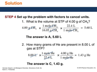 General, Organic, and Biological Chemistry: Structures of Life, 5/e
Karen C. Timberlake
© 2016 Pearson Education, Inc.
Solution
STEP 4 Set up the problem with factors to cancel units.
1. What is the volume at STP of 4.00 g of CH4?
The answer is A, 5.60 L
2. How many grams of He are present in 8.00 L of
gas at STP?
The answer is C, 1.43 g.
× ×
×
×
 