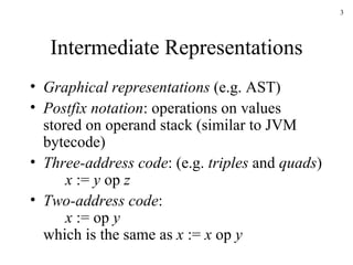 Intermediate Representations Graphical representations  (e.g. AST) Postfix notation : operations on values stored on operand stack (similar to JVM bytecode) Three-address code : (e.g.  triples  and  quads ) x  :=  y  op  z   Two-address code : x  := op  y which is the same as  x  :=  x  op  y 