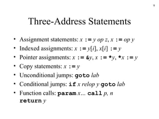 Three-Address Statements Assignment statements:  x   :=   y op z ,  x   :=   op y Indexed assignments:  x   :=   y [ i ],  x [ i ]  :=   y Pointer assignments:  x   :=   & y ,  x   :=   * y ,  * x   :=   y Copy statements:  x   :=   y Unconditional jumps:  goto  lab Conditional jumps:  if  x relop y  goto  lab Function calls:  param  x…  call  p, n return  y 
