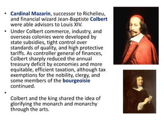 Cardinal Mazarin, successor to Richelieu, and financial wizard Jean-BaptisteColbert were able advisors to Louis XIV. Under Colbert commerce, industry, and overseas colonies were developed by state subsidies, tight control over standards of quality, and high protective tariffs. As controller general of finances, Colbert sharply reduced the annual treasury deficit by economies and more equitable, efficient taxation, although tax exemptions for the nobility, clergy, and some members of the bourgeoisie continued. Colbert and the king shared the idea of glorifying the monarch and monarchy through the arts.