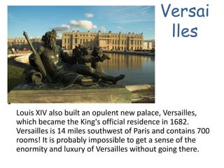 VersaillesLouis XIV also built an opulent new palace, Versailles, which became the King's official residence in 1682. Versailles is 14 miles southwest of Paris and contains 700 rooms! It is probably impossible to get a sense of the enormity and luxury of Versailles without going there. 