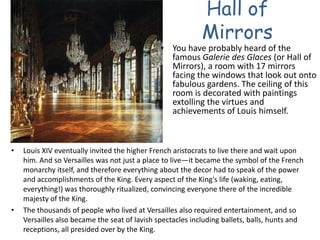Hall of MirrorsYou have probably heard of the famous Galerie des Glaces (or Hall of Mirrors), a room with 17 mirrors facing the windows that look out onto fabulous gardens. The ceiling of this room is decorated with paintings extolling the virtues and achievements of Louis himself. Louis XIV eventually invited the higher French aristocrats to live there and wait upon him. And so Versailles was not just a place to live—it became the symbol of the French monarchy itself, and therefore everything about the decor had to speak of the power and accomplishments of the King. Every aspect of the King's life (waking, eating, everything!) was thoroughly ritualized, convincing everyone there of the incredible majesty of the King. The thousands of people who lived at Versailles also required entertainment, and so Versailles also became the seat of lavish spectacles including ballets, balls, hunts and receptions, all presided over by the King. 