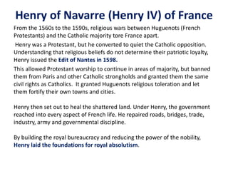 Henry of Navarre (Henry IV) of France From the 1560s to the 1590s, religious wars between Huguenots (French Protestants) and the Catholic majority tore France apart.Henry was a Protestant, but he converted to quiet the Catholic opposition. Understanding that religious beliefs do not determine their patriotic loyalty, Henry issued the Edit of Nantes in 1598.This allowed Protestant worship to continue in areas of majority, but banned them from Paris and other Catholic strongholds and granted them the same civil rights as Catholics.  It granted Huguenots religious toleration and let them fortify their own towns and cities.Henry then set out to heal the shattered land. Under Henry, the government reached into every aspect of French life. He repaired roads, bridges, trade, industry, army and governmental discipline.By building the royal bureaucracy and reducing the power of the nobility, Henry laid the foundations for royal absolutism. 