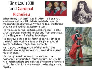 King Louis XIII and Cardinal Richelieu	When Henry is assassinated in 1610, his 9 year old son becomes Louis XIII.  Marie de Medici was his mom and regent until 1617 when he took the throne by force and had her exiled from court.	His main advisor will be Cardinal Richelieu.  To take back the power from the nobles and from the threat of the Huguenots, Richelieu took steps:	He destroyed the nobles’ fortified castles, stripped them of their local functions while giving special agents called intendants local authority.	He stripped the Huguenots of their rights, but allowed them religious freedom, even after a failed revolt in 1625.	He strengthened the army, the navy, and the economy. He supported French culture. In 1635, he had French writers establish the L'Académiefrançaiseto “fix the rules for the language… to be elegant and capable.